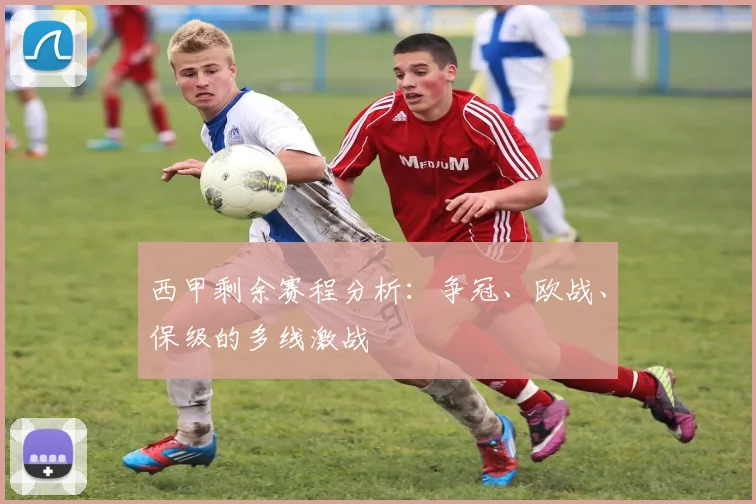 西甲剩余赛程分析:争冠、欧战、保级的多线激战