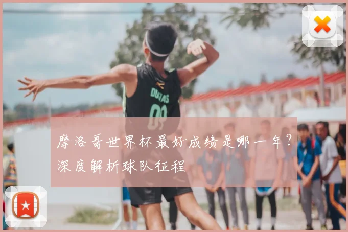 摩洛哥世界杯最好成绩是哪一年？深度解析球队征程