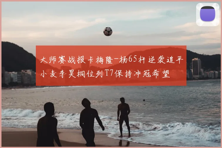 大师赛战报卡梅隆-杨65杆逆袭追平小麦李昊桐位列T7保持冲冠希望