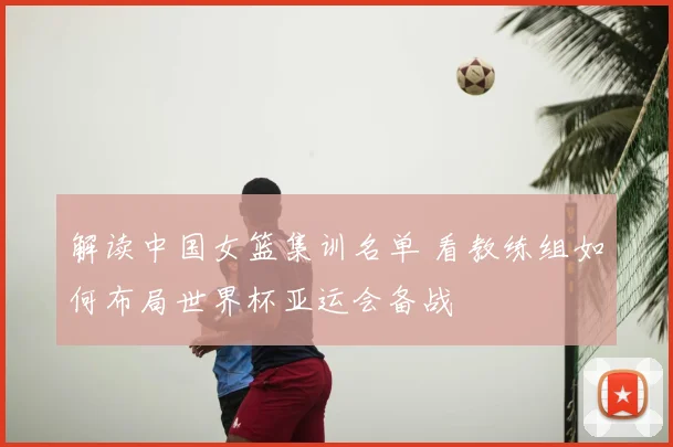 解读中国女篮集训名单 看教练组如何布局世界杯亚运会备战