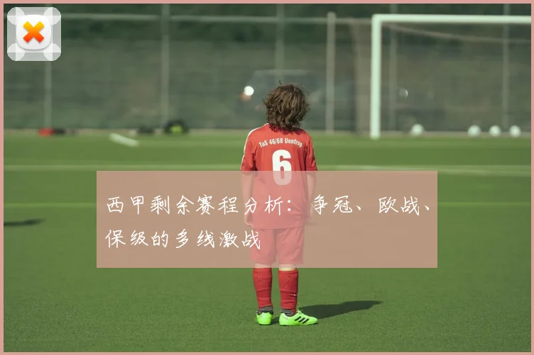 西甲剩余赛程分析：争冠、欧战、保级的多线激战