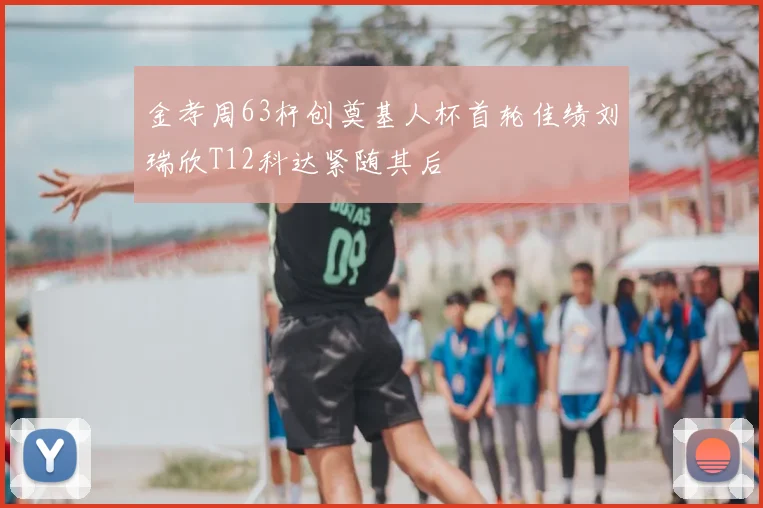 金孝周63杆创奠基人杯首轮佳绩刘瑞欣T12科达紧随其后